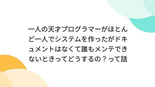 一人の天才プログラマーがほとんど一人でシステムを作ったがドキュメントはなくて誰もメンテできないときってどうするの？って話