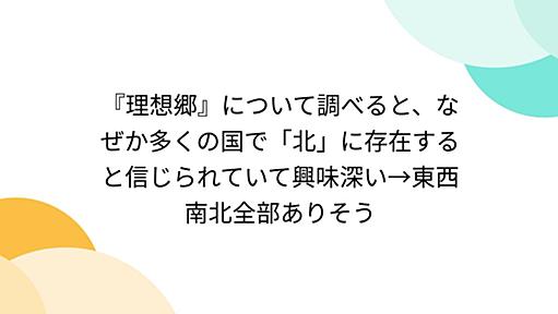 『理想郷』について調べると、なぜか多くの国で「北」に存在すると信じられていて興味深い→東西南北全部ありそう