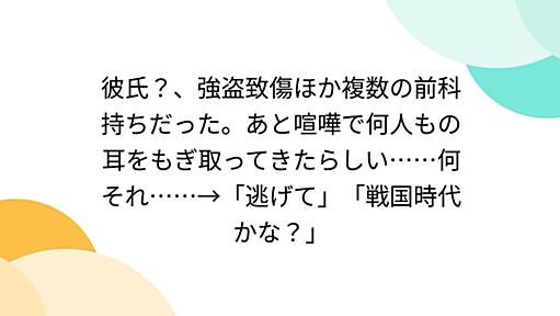 彼氏？、強盗致傷ほか複数の前科持ちだった。あと喧嘩で何人もの耳をもぎ取ってきたらしい……何それ……→「逃げて」「戦国時代かな？」