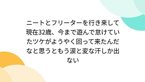 ニートとフリーターを行き来して現在32歳、今まで遊んで怠けていたツケがようやく回って来たんだなと思うともう涙と変な汗しか出ない