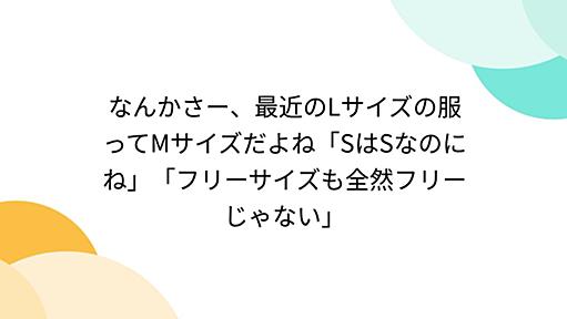 なんかさー、最近のLサイズの服ってMサイズだよね「SはSなのにね」「フリーサイズも全然フリーじゃない」