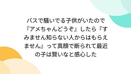 バスで騒いでる子供がいたので『アメちゃんどうぞ』したら『すみません知らない人からはもらえません』って真顔で断られて最近の子は賢いなと感心した