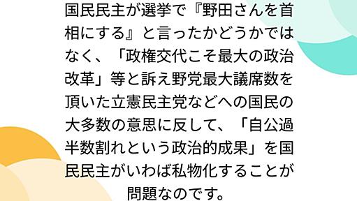 国民民主が選挙で『野田さんを首相にする』と言ったかどうかではなく、「政権交代こそ最大の政治改革」等と訴え野党最大議席数を頂いた立憲民主党などへの国民の大多数の意思に反して、「自公過半数割れという政治的成果」を国民民主がいわば私物化することが問題なのです。