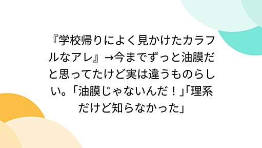 『学校帰りによく見かけたカラフルなアレ』→今までずっと油膜だと思ってたけど実は違うものらしい。｢油膜じゃないんだ！｣｢理系だけど知らなかった｣