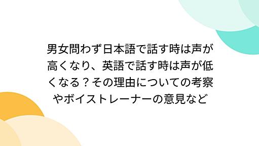 男女問わず日本語で話す時は声が高くなり、英語で話す時は声が低くなる？その理由についての考察やボイストレーナーの意見など