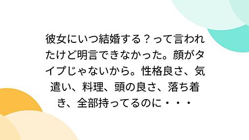 彼女にいつ結婚する？って言われたけど明言できなかった。顔がタイプじゃないから。性格良さ、気遣い、料理、頭の良さ、落ち着き、全部持ってるのに・・・