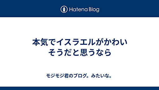 本気でイスラエルがかわいそうだと思うなら - モジモジ君のブログ。みたいな。