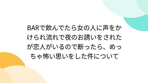 BARで飲んでたら女の人に声をかけられ流れで夜のお誘いをされたが恋人がいるので断ったら、めっちゃ怖い思いをした件について