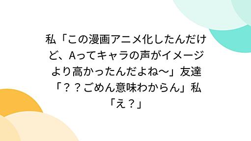 私「この漫画アニメ化したんだけど、Aってキャラの声がイメージより高かったんだよね〜」友達「？？ごめん意味わからん」私「え？」