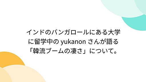 インドのバンガロールにある大学に留学中の yukanon さんが語る「韓流ブームの凄さ」について。