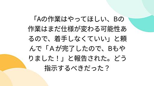 「Aの作業はやってほしい、Bの作業はまだ仕様が変わる可能性あるので、着手しなくていい」と頼んで「Ａが完了したので、Bもやりました！」と報告された。どう指示するべきだった？