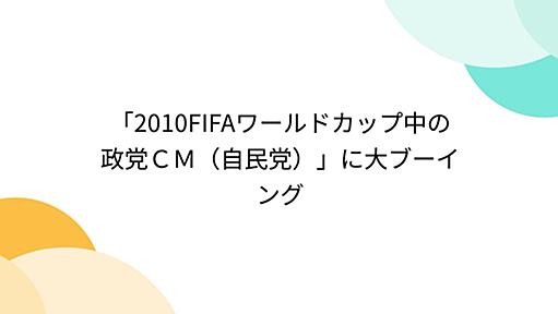 「2010FIFAワールドカップ中の政党ＣＭ（自民党）」に大ブーイング