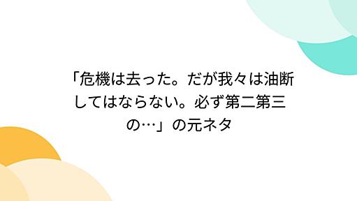 「危機は去った。だが我々は油断してはならない。必ず第二第三の…」の元ネタ