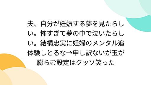 夫、自分が妊娠する夢を見たらしい。怖すぎて夢の中で泣いたらしい。結構忠実に妊婦のメンタル追体験しとるな→申し訳ないが玉が膨らむ設定はクッソ笑った