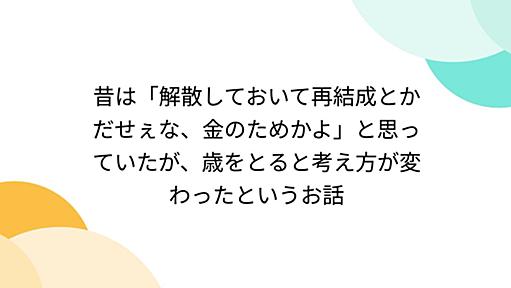 昔は「解散しておいて再結成とかだせぇな、金のためかよ」と思っていたが、歳をとると考え方が変わったというお話