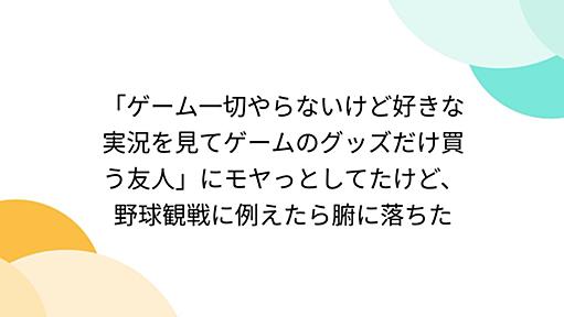 「ゲーム一切やらないけど好きな実況を見てゲームのグッズだけ買う友人」にモヤっとしてたけど、野球観戦に例えたら腑に落ちた