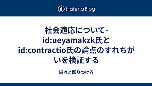 社会適応について-id:ueyamakzk氏とid:contractio氏の論点のすれちがいを検証する - 細々と彫りつける