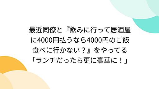 最近同僚と『飲みに行って居酒屋に4000円払うなら4000円のご飯食べに行かない？』をやってる「ランチだったら更に豪華に！」