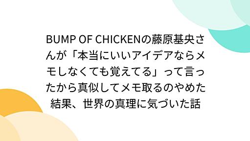 BUMP OF CHICKENの藤原基央さんが「本当にいいアイデアならメモしなくても覚えてる」って言ったから真似してメモ取るのやめた結果、世界の真理に気づいた話