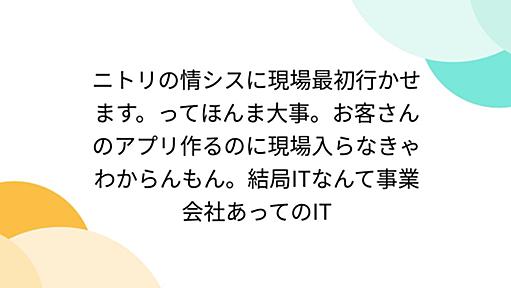 ニトリの情シスに現場最初行かせます。ってほんま大事。お客さんのアプリ作るのに現場入らなきゃわからんもん。結局ITなんて事業会社あってのIT