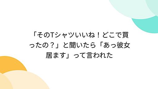 「そのTシャツいいね！どこで買ったの？」と聞いたら「あっ彼女居ます」って言われた