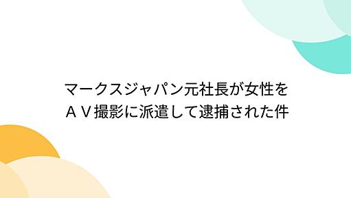 マークスジャパン元社長が女性をＡＶ撮影に派遣して逮捕された件