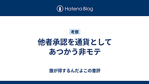 他者承認を通貨としてあつかう非モテ - 誰が得するんだよこの書評