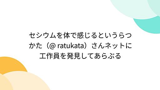 セシウムを体で感じるというらつかた（@ ratukata）さんネットに工作員を発見してあらぶる