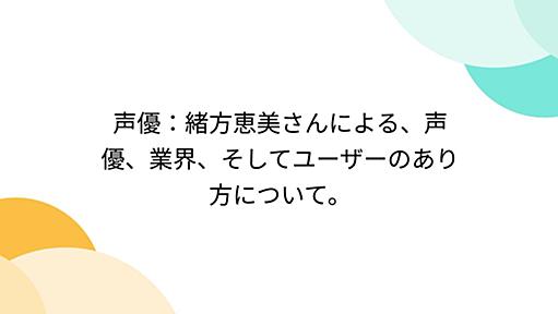 声優：緒方恵美さんによる、声優、業界、そしてユーザーのあり方について。