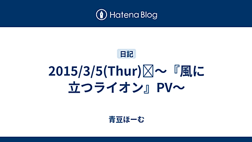 2015/3/5(Thur)☼～『風に立つライオン』PV～ - 青豆ほーむ