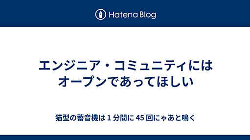 エンジニア・コミュニティにはオープンであってほしい - 猫型の蓄音機は 1 分間に 45 回にゃあと鳴く