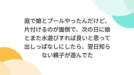 庭で娘とプールやったんだけど、片付けるのが面倒で、次の日に娘とまた水遊びすれば良いと思って出しっぱなしにしたら、翌日知らない親子が遊んでた