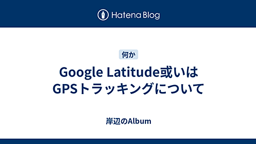 Google Latitude或いはGPSトラッキングについて - 岸辺のAlbum