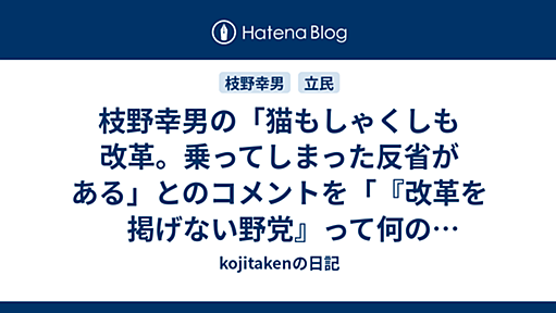 枝野幸男の「猫もしゃくしも改革。乗ってしまった反省がある」とのコメントを「『改革を掲げない野党』って何の存在意義があるのかね？単なる再分配なら、安定感のある自民党公明党に任せりゃいい話」と超ネオリベ側から批判した「ななしさん」に呆れ返った - kojitakenの日記