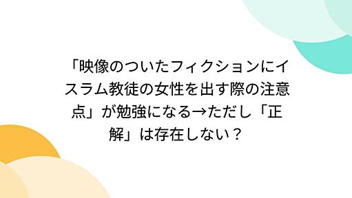 「映像のついたフィクションにイスラム教徒の女性を出す際の注意点」が勉強になる→ただし「正解」は存在しない？