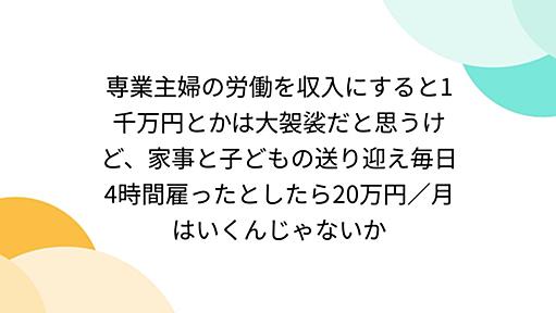 専業主婦の労働を収入にすると1千万円とかは大袈裟だと思うけど、家事と子どもの送り迎え毎日4時間雇ったとしたら20万円／月はいくんじゃないか