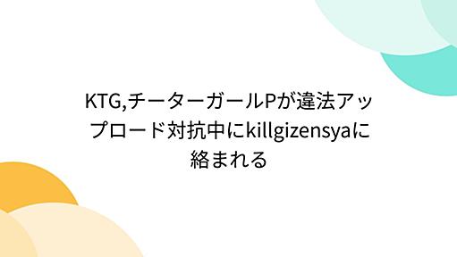 KTG,チーターガールPが違法アップロード対抗中にkillgizensyaに絡まれる